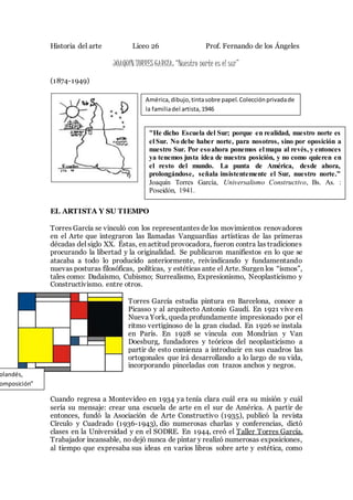 Historia del arte Liceo 26 Prof. Fernando de los Ángeles
JOAQUÍN TORRES GARCÍA: “Nuestro norte es el sur”
(1874-1949)
EL ARTISTA Y SU TIEMPO
Torres García se vinculó con los representantes de los movimientos renovadores
en el Arte que integraron las llamadas Vanguardias artísticas de las primeras
décadas del siglo XX. Éstas, en actitud provocadora, fueron contra las tradiciones
procurando la libertad y la originalidad. Se publicaron manifiestos en lo que se
atacaba a todo lo producido anteriormente, reivindicando y fundamentando
nuevas posturas filosóficas, políticas, y estéticas ante el Arte. Surgen los “ismos”,
tales como: Dadaísmo, Cubismo; Surrealismo, Expresionismo, Neoplasticismo y
Constructivismo. entre otros.
Torres García estudia pintura en Barcelona, conoce a
Picasso y al arquitecto Antonio Gaudí. En 1921 vive en
Nueva York, queda profundamente impresionado por el
ritmo vertiginoso de la gran ciudad. En 1926 se instala
en París. En 1928 se vincula con Mondrian y Van
Doesburg, fundadores y teóricos del neoplasticismo a
partir de esto comienza a introducir en sus cuadros las
ortogonales que irá desarrollando a lo largo de su vida,
incorporando pinceladas con trazos anchos y negros.
Cuando regresa a Montevideo en 1934 ya tenía clara cuál era su misión y cuál
sería su mensaje: crear una escuela de arte en el sur de América. A partir de
entonces, fundó la Asociación de Arte Constructivo (1935), publicó la revista
Círculo y Cuadrado (1936-1943), dio numerosas charlas y conferencias, dictó
clases en la Universidad y en el SODRE. En 1944, creó el Taller Torres García.
Trabajador incansable, no dejó nunca de pintar y realizó numerosas exposiciones,
al tiempo que expresaba sus ideas en varios libros sobre arte y estética, como
olandés,
omposición”
América,dibujo,tintasobre papel.Colecciónprivadade
la familiadel artista,1946
"He dicho Escuela del Sur; porque en realidad, nuestro norte es
el Sur. No debe haber norte, para nosotros, sino por oposición a
nuestro Sur. Por esoahora ponemos el mapa al revés, y entonces
ya tenemos justa idea de nuestra posición, y no como quieren en
el resto del mundo. La punta de América, desde ahora,
prolongándose, señala insistentemente el Sur, nuestro norte.”
Joaquín Torres García, Universalismo Constructivo, Bs. As. :
Poseidón, 1941.
 