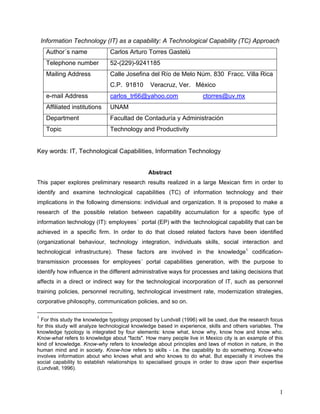 Information Technology (IT) as a capability: A Technological Capability (TC) Approach
     Author´s name             Carlos Arturo Torres Gastelú
     Telephone number          52-(229)-9241185
     Mailing Address           Calle Josefina del Río de Melo Núm. 830 Fracc. Villa Rica
                               C.P. 91810       Veracruz, Ver. México
     e-mail Address            carlos_tr66@yahoo.com                  ctorres@uv.mx
     Affiliated institutions   UNAM
     Department                Facultad de Contaduría y Administración
     Topic                     Technology and Productivity


Key words: IT, Technological Capabilities, Information Technology


                                               Abstract
This paper explores preliminary research results realized in a large Mexican firm in order to
identify and examine technological capabilities (TC) of information technology and their
implications in the following dimensions: individual and organization. It is proposed to make a
research of the possible relation between capability accumulation for a specific type of
information technology (IT): employees´ portal (EP) with the technological capability that can be
achieved in a specific firm. In order to do that closed related factors have been identified
(organizational behaviour, technology integration, individuals skills, social interaction and
technological infrastructure). These factors are involved in the knowledge1 codification-
transmission processes for employees´ portal capabilities generation, with the purpose to
identify how influence in the different administrative ways for processes and taking decisions that
affects in a direct or indirect way for the technological incorporation of IT, such as personnel
training policies, personnel recruiting, technological investment rate, modernization strategies,
corporative philosophy, communication policies, and so on.

1
  For this study the knowledge typology proposed by Lundvall (1996) will be used, due the research focus
for this study will analyze technological knowledge based in experience, skills and others variables. The
knowledge typology is integrated by four elements: know what, know why, know how and know who.
Know-what refers to knowledge about "facts". How many people live in Mexico city is an example of this
kind of knowledge. Know-why refers to knowledge about principles and laws of motion in nature, in the
human mind and in society. Know-how refers to skills - i.e. the capability to do something. Know-who
involves information about who knows what and who knows to do what. But especially it involves the
social capability to establish relationships to specialised groups in order to draw upon their expertise
(Lundvall, 1996).



                                                                                                       1
 
