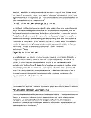 hormonas. La amígdala es el lugar más importante del cerebro al que van estas señales, activan
neuronas en la amígdala para indicar a otras regiones del cerebro que refuercen la memoria para
registrar lo ocurrido, lo cual explica por qué a veces tenemos traumas o recuerdos emocionales con
                                                      18
cierto nivel de intensidad y no sabemos porqué.

Cuando las emociones son rápidas y toscas
La importancia evolutiva de ofrecer una respuesta rápida que permitiera ganar unos milisegundos
críticos ante las situaciones peligrosas debió ser vital en para nuestros antepasados, pues esa
configuración ha quedado impresa en el cerebro de todo protomamifero, incluyendo los humanos.
Para LeDoux: «El rudimentario cerebro menor de los mamíferos es el principal cerebro de los no
mamíferos, un cerebro que permite una respuesta emocional muy veloz. Pero, aunque veloz, se
trata también, al mismo tiempo, de una respuesta muy tosca, porque las células implicadas sólo
permiten un procesamiento rápido, pero también impreciso», y estas rudimentarias confusiones
emocionales —basadas en sentir antes que en pensar— son las «emociones
                 22
precognitivas». ohmm

El gestor de las emociones

La amígdala prepara una reacción emocional ansiosa e impulsiva, pero otra parte del cerebro se
encarga de elaborar una respuesta más adecuada. El regulador cerebral que desconecta los
impulsos de la amígdala parece encontrarse en el extremo de una vía nerviosa que va al
neocórtex, en el lóbulo prefrontal. El área prefrontal constituye una especie de modulador de las
respuestas proporcionadas por la amígdala y otras regiones del sistema límbico, permitiendo la
emisión de una respuesta más analítica y proporcionada. El lóbulo prefrontal izquierdo parece
formar parte de un circuito que se encarga de desconectar —o atenuar parcialmente— los
                                               23
impulsos emocionales más perturbadores.




Vandalismos en forma de pintadas. Elvandalismo en wikis es otro ejemplo de actuación con perturbación emocional.

Armonizando emoción y pensamiento
Las conexiones existentes entre la amígdala (y las estructuras límbicas) y el neocórtex constituyen
el centro de gestión entre los pensamientos y los sentimientos. Esta vía nerviosa explicaría el
motivo por el cual la emoción es fundamental para pensar eficazmente, tomar decisiones
inteligentes y permitimos pensar con claridad. La corteza prefrontal es la región cerebral que se
                                         24
encarga de la «memoria de trabajo».
 