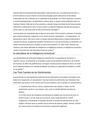 Cuando estamos emocionalmente perturbados, solemos decir que «no podemos pensar bien» y
permite explicar por qué la tensión emocional prolongada puede obstaculizar las facultades
intelectuales del niño y dificultar así su capacidad de aprendizaje. Los niños impulsivos y ansiosos,
a menudo desorganizados y problemáticos, parecen tener un escaso control prefrontal sobre sus
impulsos límbicos. Este tipo de niños presenta un elevado riesgo de problemas de fracaso escolar,
alcoholismo y delincuencia, pero no tanto porque su potencial intelectual sea bajo sino porque su
                                                                    25
control sobre su vida emocional se halla severamente restringido.

Las emociones son importantes para el ejercicio de la razón. Entre el sentir y el pensar, la emoción
guía nuestras decisiones, trabajando con la mente racional y capacitando —o incapacitando— al
pensamiento mismo. Del mismo modo, el cerebro pensante desempeña un papel fundamental en
nuestras emociones, exceptuando aquellos momentos en los que las emociones se desbordan y el
cerebro emocional asume por completo el control de la situación. En cierto modo, tenemos dos
cerebros y dos clases diferentes de inteligencia: la inteligencia racional y la inteligencia emocional y
                                                            26
nuestro funcionamiento vital está determinado por ambos.

la naturaleza de la inteligencia emocional
Las características de la llamada inteligencia emocional son: la capacidad de motivarnos a
nosotros mismos, de perseverar en el empeño a pesar de las posibles frustraciones, de controlar
los impulsos, de diferir las gratificaciones, de regular nuestros propios estados de ánimo, de evitar
que la angustia interfiera con nuestras facultades racionales y la capacidad de empatizar y confiar
                27
en los demás.

Las Tres Fuentes de los Sentimientos

Las emociones son las expresiones exteriores de los sentimientos acumulados y formados en las
áreas de la imaginación y la visualización. Hay tres fuentes de sentimientos que interpretan toda
información que entra en el ser humano por los cinco sentidos y dan el sentido a lo que percibimos.

        «1. Nuestra propia historia, cultura y experiencias, sean buenas o malas, nos han
        programado a sentir en una manera u otra, y dan un sentido diferente de todos los
        demás».
        «2. El lado oscuro de lo espiritual que llamamos el maligno que nos anima de tomar un
        sentido oscuro y ver las cosas de su punto de vista y luego produce en nuestra
        imaginación y visualización el resultado de tomar su sentido de todo del punto de vista
        negativo. Muchas veces su sentido usa los temores de pobreza, peligro, hambre, rechazo
        etc. para provocar en nosotros las emociones y decisiones negativas».
 