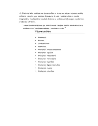 «3. El lado de la luz espiritual que llamamos Dios es el que nos anima a tomar un sentido
edificante o positivo y ver las cosas de su punto de vista y luego produce en nuestra
imaginación y visualización el resultado de tomar su sentido que todo es para nuestro bien
y todo va a salir bien».

     Cuando ya hemos decidido qué sentido vamos a aceptar como la verdad entonces lo
                                                                28
     expresamos por nuestras emociones y nuestras acciones.

                       Véase también

                          Inteligencia
                          Empatía
                          Zonas erróneas
                          Asertividad
                          Inteligencia corporal-cinestésica
                          Inteligencia espacial
                          Inteligencia intrapersonal
                          Inteligencia interpersonal
                          Inteligencia lingüística
                          Inteligencia lógica-matemática
                          Inteligencia musical
                          Inteligencia naturalista
 