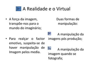 A Realidade e o Virtual A força da imagem, transpõe-nos para o mundo do imaginário; Para realçar o factor emotivo, suspeita-se de haver manipulação de Imagem pelos media. Duas formas de manipulação: A manipulação da imagens pós produção; A manipulação da imagem quando se fotografa; 