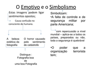 O  Emotivo  e o  Simbolismo Estas imagens podem ligar sentimentos opostos; Causa confusão no consciente do humano. O horror causado pelo sentimento de catástrofe A beleza estética da fotografia Distingue : Fotografia boa  de  uma boa Fotografia Simbolizam: A falta de controle e de segurança militar por parte Americana; com repercussão a nível mundial – aplica-se a todos os países, preparados ou não, toda a segurança é quebrável O poder que a organização terrorista tem; 