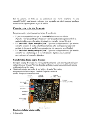 Por lo general, se trata de un controlador que puede insertarse en una
ranura ISA(o PCI para las más recientes) pero son cada vez más frecuentes las placas
madre que incluyen su propia tarjeta de sonido.
Conectores de la tarjeta de sonido
Los componentes principales de una tarjeta de sonido son:
 El procesador especializado que se llama DSP (Procesador de Señales
Digitales <em>[Digital Signal Processor]</em>) cuya función es procesar todo el
audio digital (eco, reverberación, vibrato chorus, tremelo, efectos 3D, etc.);
 El Convertidor Digital Analógico (DAC, Digital to Analog Converter) que permite
convertir los datos de audio del ordenador en una señal analógica que luego será
enviada al sistema de sonido (como por ejemplo altavoces o un amplificador);
 El Convertidor Analógico Digital (DAC, Digital to Analog Converter) que permite
convertir una señal analógica de entrada en datos digitales que puedan ser
procesados por el ordenador. (kioskea)
Característicasdeunatarjetadesonido
 Incorpora un chip de sonido que por lo general contiene el Conversor digital-analógico,
su función es de "traducir" formas de ondas grabadas o generadas digitalmente en una
señal analógica y viceversa.
 Sintetiza la música por medio de los "códecs de audio" los cuales
son programas diseñados para esta función pero consumen
mucho tiempo de microprocesador.
Funcionesdelatarjetadesonido
 1. Grabación
 
