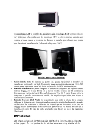 Los monitores LED o también los monitores con tecnología LCD utilizan métodos
muy diferentes a las usadas con los monitores CRT, y ofrecen muchas ventajas con
respecto al modo en que se presentan los datos en la pantalla, generalmente más grande
y en formato de pantalla ancha. (informatica-hoy.com., 2007)
Puntos a Tratar en un Monitor:
 Resolución: Se trata del número de puntos que puede representar el monitor por
pantalla, en horizontal x vertical. Un monitor cuya resolución máxima sea 1024x 768
puntos puede representar hasta 768 líneas horizontales de 1024 puntos cada una.
 Refresco de Pantalla: Se puede comparar al número de fotogramas por segundo de una
película de cine, por lo que deberá ser lo mayor posible. Se mide en HZ (hertzios) y
debe estar por encima de los 60 Hz, preferiblemente 70 u 80. A partir de esta cifra, la
imagen en la pantalla es sumamente estable, sin parpadeos apreciables, con lo que la
vista sufre mucho menos.
 Tamaño de punto (Dot Pitch): Es un parámetro que mide la nitidez de la imagen,
midiendo la distancia entre dos puntos del mismo color; resulta fundamental a grandes
resoluciones. En ocasiones es diferente en vertical que en horizontal, o se trata de
un valor medio, dependiendo de la disposición particular de los puntos de color en la
pantalla, así como del tipo de rejilla empleada para dirigir los haces de electrones.
(Hardware)
IMPRESORAS
Las impresoras son periféricos que escriben la información de salida
sobre papel. Su comportamiento inicialmente era muy similar al de
 