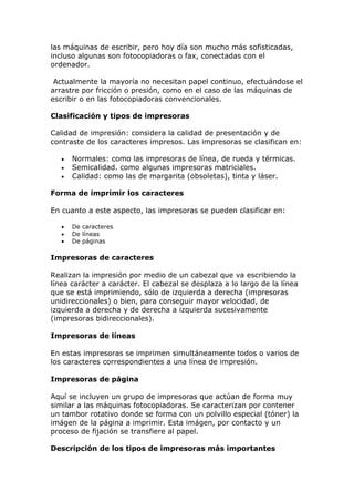 las máquinas de escribir, pero hoy día son mucho más sofisticadas,
incluso algunas son fotocopiadoras o fax, conectadas con el
ordenador.
Actualmente la mayoría no necesitan papel continuo, efectuándose el
arrastre por fricción o presión, como en el caso de las máquinas de
escribir o en las fotocopiadoras convencionales.
Clasificación y tipos de impresoras
Calidad de impresión: considera la calidad de presentación y de
contraste de los caracteres impresos. Las impresoras se clasifican en:
 Normales: como las impresoras de línea, de rueda y térmicas.
 Semicalidad. como algunas impresoras matriciales.
 Calidad: como las de margarita (obsoletas), tinta y láser.
Forma de imprimir los caracteres
En cuanto a este aspecto, las impresoras se pueden clasificar en:
 De caracteres
 De líneas
 De páginas
Impresoras de caracteres
Realizan la impresión por medio de un cabezal que va escribiendo la
línea carácter a carácter. El cabezal se desplaza a lo largo de la línea
que se está imprimiendo, sólo de izquierda a derecha (impresoras
unidireccionales) o bien, para conseguir mayor velocidad, de
izquierda a derecha y de derecha a izquierda sucesivamente
(impresoras bidireccionales).
Impresoras de líneas
En estas impresoras se imprimen simultáneamente todos o varios de
los caracteres correspondientes a una línea de impresión.
Impresoras de página
Aquí se incluyen un grupo de impresoras que actúan de forma muy
similar a las máquinas fotocopiadoras. Se caracterizan por contener
un tambor rotativo donde se forma con un polvillo especial (tóner) la
imágen de la página a imprimir. Esta imágen, por contacto y un
proceso de fijación se transfiere al papel.
Descripción de los tipos de impresoras más importantes
 