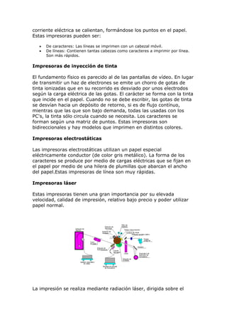 corriente eléctrica se calientan, formándose los puntos en el papel.
Estas impresoras pueden ser:
 De caracteres: Las líneas se imprimen con un cabezal móvil.
 De líneas: Contienen tantas cabezas como caracteres a imprimir por línea.
Son más rápidos.
Impresoras de inyección de tinta
El fundamento físico es parecido al de las pantallas de vídeo. En lugar
de transmitir un haz de electrones se emite un chorro de gotas de
tinta ionizadas que en su recorrido es desviado por unos electrodos
según la carga eléctrica de las gotas. El carácter se forma con la tinta
que incide en el papel. Cuando no se debe escribir, las gotas de tinta
se desvían hacia un depósito de retorno, si es de flujo contínuo,
mientras que las que son bajo demanda, todas las usadas con los
PC's, la tinta sólo circula cuando se necesita. Los caracteres se
forman según una matriz de puntos. Estas impresoras son
bidireccionales y hay modelos que imprimen en distintos colores.
Impresoras electrostáticas
Las impresoras electrostáticas utilizan un papel especial
eléctricamente conductor (de color gris metálico). La forma de los
caracteres se produce por medio de cargas eléctricas que se fijan en
el papel por medio de una hilera de plumillas que abarcan el ancho
del papel.Estas impresoras de línea son muy rápidas.
Impresoras láser
Estas impresoras tienen una gran importancia por su elevada
velocidad, calidad de impresión, relativo bajo precio y poder utilizar
papel normal.
La impresión se realiza mediante radiación láser, dirigida sobre el
 