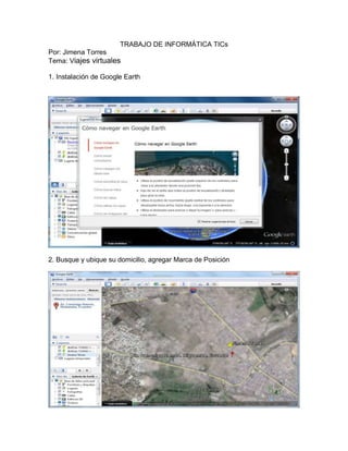 TRABAJO DE INFORMÁTICA TICs
Por: Jimena Torres
Tema: Viajes virtuales
1. Instalación de Google Earth
2. Busque y ubique su domicilio, agregar Marca de Posición
 