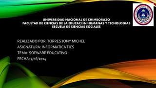UNIVERSIDAD NACIONAL DE CHIMBORAZO
FACULTAD DE CIENCIAS DE LA EDUCACIÓN HUMANAS Y TECNOLOGIAS
ESCUELA DE CIENCIAS SOCIALES
REALIZADO POR:TORRES JONY MICHEL
ASIGNATURA: INFORMATICATICS
TEMA: SOFWARE EDUCATIVO
FECHA: 7/06/2014
 