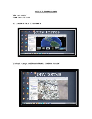 TRABAJO DE INFORMATICA TICS
POR: JONY TORRES
TEMA: VIAJES VIRTUALES
1) LA INSTALACION DE GOOGLE EARTH
2) BUSQUE Y UBIQUE SU DOMICILIO Y PONGA MARCA DE POSICION
 