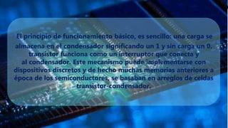 El principio de funcionamiento básico, es sencillo: una carga se
almacena en el condensador significando un 1 y sin carga un 0.
transistor funciona como un interruptor que conecta y
al condensador. Este mecanismo puede implementarse con
dispositivos discretos y de hecho muchas memorias anteriores a
época de los semiconductores, se basaban en arreglos de celdas
transistor-condensador.
 