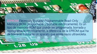 Electrically Erasable Programmable Read-Only
Memory (ROM programable y borrable eléctricamente). Es un
tipo de memoria ROM que puede ser programada, borrada y
reprogramada eléctricamente, a diferencia de la EPROM que ha
de borrarse mediante un aparato que emite rayos ultravioleta.
 