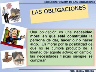 •Una obligación es una necesidad
moral en que está constituida la
persona de dar, hacer o no hacer
algo. Es moral por la posibilidad de
que no se cumpla producto de la
libertad del agente activo; en cambio,
las necesidades físicas siempre se
cumplirán
 