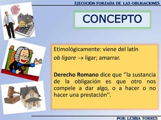 CONCEPTO
Etimológicamente: viene del latín
ob ligare  ligar; amarrar.
Derecho Romano dice que ‘’la sustancia
de la obligación es que otro nos
compele a dar algo, o a hacer o no
hacer una prestación’’.
 