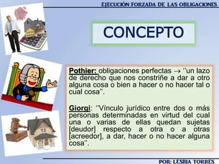 Pothier: obligaciones perfectas  ‘’un lazo
de derecho que nos constriñe a dar a otro
alguna cosa o bien a hacer o no hacer tal o
cual cosa’’.
Giorgi: ‘’Vínculo jurídico entre dos o más
personas determinadas en virtud del cual
una o varias de ellas quedan sujetas
[deudor] respecto a otra o a otras
[acreedor], a dar, hacer o no hacer alguna
cosa’’.
CONCEPTO
 