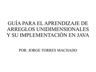 GUÍA PARA EL APRENDIZAJE DE
ARREGLOS UNIDIMENSIONALES
Y SU IMPLEMENTACIÓN EN JAVA
POR: JORGE TORRES MACHADO
 