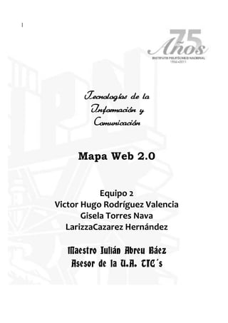 |<br />Tecnologías de la<br />Información y <br />Comunicación<br />Mapa Web 2.0<br />Equipo 2<br />Victor Hugo Rodríguez Valencia<br />Gisela Torres Nava<br />Larizza Cazarez Hernández<br />Maestro Julián Abreu Báez<br />Asesor de la U.A. TIC´s<br />Mapa Web 2.0<br />El surgimiento de la web 2.0 ha puesto las pilas a las empresas y gobiernos que ven en el nuevo paisaje de internet una vía de expansión, influencia y difusión, con gran ahorro sustituyendo caros recursos tradicionales por baratas aplicaciones online.  Si la red resulta rentable para las compraventas, mucho más lo es cuando son servicios lo que se intercambia.  Los bancos fueron, hace mucho, los primeros en detectar las posibilidades de la telebanca, primero con los cajeros automáticos y luego con las oficinas online. Cientos de sucursales y miles de puestos de trabajo fueron amortizados. Y eso que aquello era aún la web 1.0<br />Web 2.0<br />El término web 2.0 es solo un nombre que hizo fortuna en la jerga tecnológica de la red. Sería la 2ª versión de la red desarrollada a partir de la participación de los usuarios. Si la web anterior era de solo lectura, por usar un término informático, la web 2.0 sería de lectura-escritura.<br />En la web 1.0 unos pocos -webmasters- colgaban contenidos para información de todos -usuarios-. Las páginas web eran de contenidos más bien estáticos y costosos de actualizar. La red fue creciendo, la tecnología permitió más velocidad de procesado y almacenamiento,  tras los inmigrantes digitales aparecieron los “nativos digitales“, la nueva generación con conocimientos informáticos de nacimiento, ansiosos por probar cualquier cachivache digital o nueva herramienta en red.<br />La red se llena de conversaciones y grupos afines relacionándose unos con otros. La Britannica online, el saber erudito, es sustituida por la Wikipedia, reescrita por todos. La aparición de los blogs permite la elaboración sencilla de páginas web sin conocimientos de programación, mediante plantillas predefinidas.  Muchos empiezan a publicar sus diarios o bitácoras y, al hacerlo, van citando sitios de su preferencia, se establecen redes sociales de intereses afines.<br />Simultáneamente van surgiendo numerosas aplicaciones. Son movimientos de exploración, se ponen herramientas a disposición de los internautas a ver cual de ellas triunfa. Google, originariamente un buscador, experimenta creando muchas aplicaciones y comprando otras que ya han triunfado. Ahora indexa todo cuanto existe y compra satélites. Se construyen aplicaciones interrelacionadas unas con otras en un intento de atrapar el mayor número de facetas del usuario, su perfil, su correo, sus fotos, sus videos, sus amistades, sus preferencias, sus compras, sus comunicaciones…<br />El ciudadano en red, perdida su privacidad, engrosa redes sociales de gran interés para gobiernos, empresas y corporaciones. Los individuos, adscritos a grupos homogéneos, se transforman en objetivos sociales. Causa, o tal vez efecto, internet marca el paso de individuo a especie conectada, de ciudadano a grupo social. Coincidiendo con el aumento de la población mundial, la globalización y la realidad de una sociedad pandémica.<br />¿Es internet que transforma a la sociedad humana o es internet el producto resultante de la evolución humana? Quizás ambas cosas.<br />Los usuarios en red tienen acceso a información y discusión, a preguntar y a elaborar respuestas, a llevar adelante proyectos en colaboración y a recibir ayuda para sus cuestiones. Los foros de discusión y los grupos de trabajo pueden ser inmediatos y ubicuos en el manejo de información valiosa, con soporte multimedia para cualquier tipo de formato.<br />Los contactos personales amplían su radio de influencia. Alguien puede indagar por un objeto infrecuente o una persona ideal en un ámbito y con una inmediatez muy superior a la que le permitiría el vivir off line. Su red social es ahora mucho más amplia. La mayor revolución humana -hasta la fecha- no ha hecho más que empezar.<br />A través de la web se ofertan cada vez más servicios, gratuitos en la mayor parte de los casos. No hay tal. El pago no se hace en dinero, sino en algo mucho más valioso: información personal y social. Por ejemplo, nuestro disfrute del correo web gratuito proporciona a sus dueños una información exhaustiva de las necesidades, inquietudes, aficiones etc de centenares de millones de usuarios. Datos tabulables según sexo, edad, país, nivel de ingresos, etc. Es posible un retrato personal más nítido del que tiene de sí el propio individuo, y un retrato social como nunca tuvo ningún rey sobre sus súbditos, ninguna empresa sobre sus posibles clientes. Lo mismo es aplicable al resto de información compartida -imágenes, videos, música, libros, documentos, etc.<br />Para poder entender de una mejor manera acerca de la tecnología Web, es necesario saber que el concepto original o principal de la web, es el referencial a la web 1.0, las cuales eran páginas estáticas en formato HTML, las cuales no eran actualizadas de una forma continua, de ahí nace el concepto de hacer o realizar páginas dinámicas, que se las denominaba Web 1.5, las cuales se las actualizaba frecuentemente desde una base de datos. En una charla de Web Conference se hablo que la Web 2.0 se refería a lo siguiente: <br />• La web es la plataforma <br />• La información es lo que mueve al Internet <br />• Efectos de la red movidos por una arquitectura de participación. <br />• La innovación surge de características distribuidas por desarrolladores independientes. <br />• El fin del círculo de adopción de software pues tenemos servicios en beta perpetuo TECNOLOGÍA La Web 2.0 actualmente tiene o cuenta con el apoyo de muchas tecnologías que se encuentran inmersas en la misma, que se encuentran en este momento utilizándose por muchos usuarios debido al gran avance que han tomado. Una web se puede decir que está construida usando tecnología de la Web 2.0 si se caracteriza por las siguientes técnicas: <br />Una de las principales claves para la infraestructura de la Web 2.0 son los protocolos de mensajes bidireccionales. Los principales métodos son RESTful (Transferencia de Estado Representacional, técnica de arquitectura software para sistemas hipermedia distribuidos como la WWW) 2 y SOAP (Simple Object Access Protocoles, protocolo estándar que define cómo dos objetos en diferentes procesos pueden comunicarse por medio de intercambio de datos XML)3. <br />Entre los principales servicios de la Web 2.0 tenemos: <br />• Flickr, es una de las nuevas formas de organizar tus fotos y la mejor manera para compartir tus fotos. <br />• del.icio.us,  Utiliza del.icio.us para administrar y organizar tus páginas favoritas, de esta manera podrás acceder a ellas de cualquier otra PC sin tener que estar buscándolas. <br />• Gmail,  es un sistema de web mail gratuito con 2600 megabytes, últimamente agrego el Google Talk para poder chatear de una forma interactiva entre usuarios. <br />• Digg, es un sitio social de noticias en donde los usuarios son los encargados de subir noticias por medio de votación. <br />• Meneame, Es un espacio de noticias igual de digg <br />• Meebo, Es un sistema de mensajería instantánea, el mismo que soporta interactividad con varias cuentas <br />• 43 Things, Es un espacio propio para el usuario en donde describes tus propias metas y como lograrlas. <br />• Last.fm, Es un profile que cada usuario tiene, pero todo acerca de música. <br />• Writely, Permite escribir tus propias ideas, y poderlas poner vía Online <br />• Pandora <br />• 30Boxes, es un espacio que te permite compartir RSS <br />• Netvibes, Es una página para agregar Ajax (Ajax, acrónimo de Asynchronous JavaScript And XML (JavaScript asíncrono y XML), es una técnica de desarrollo web para crear aplicaciones interactivas o RIA (Rich Internet Applications).<br />Y así existen muchos más como: Writeboard, Basecamp, Ma.gnolia, Wuraweb, Furl, Backpack, Ta-da Lists, Rollyo, Standpoint, FireAnt, CoComment, Lovento.com, LinkCloud, SuprGlu, gOffice, Netvouz, SONR, Google Reader, CalendarHub, JotSpot, etc.<br />BLOG´s:<br />Blog es básicamente una plantilla que ofrece Blogger (Google) para hacer blog, ¿qué significa esto? que la página está hecha por ellos, pero el contenido es el nuestro, por eso nosotros no podemos llegar y modificar su estructura completa, sólo parte (y ya hemos modificado más de lo normal). Lo que queremos explicar es como funciona en realidad: lo que nosotros hacemos son quot;
Entradasquot;
 o quot;
Postquot;
 o para nosotros, quot;
Temasquot;
, es decir, nosotros escribimos algo, ponemos fotos y videos en un tema y automáticamente el blog va dejando algunos temas en orden del más nuevo al más viejo en la página, y también deja debajo de cada tema un texto como: quot;
 Publicado por Puño en Alto en 20:10 0 comentarios quot;
 si ustedes hacen click en comentarios, pueden leer y escribir comentarios sobre ese tema (idealmente). Es muy útil usar la sección de la derecha que dice TEMAS porque si eligen exactamente un tema de ahí, verán sólo ese tema en la página y sus comentarios inmediatamente abajo, creemos que es lo más recomendable ver los temas seleccionándolos en la sección quot;
TEMASquot;
 de la derecha. De esta manera se puede interactuar con diferentes puntos de vista sobre un tema. <br />Conclusión por Gisela Torres:<br />En la actualidad los medios de comunicación son tan variados y de acuerdo a las necesidades de cada persona; hay quienes prefieren leer en papel las noticias o artículos de su preferencia, los libros, tenerlos físicamente, ya sea para tener un fácil acceso y poder realzar algunos textos con marca textos, poder contar con ellos en cualquier momento y no depender de una máquina; hay quienes prefieren la computadora con acceso a internet para poder recurrir a un sinfín de artículos, reportajes, libros, de todo el mundo y no limitarse solo a algunos y con la plena libertad de escoger la información que le interese y tener comunicación ya sea solo escrita por mensajes o hasta por video llamada.<br />Los blogs que ahora son la novedad, son para poder ejercer la libertad de expresión e intercambiar opiniones con un grupo de personas, las cuales pueden ser de cualquier punto del mundo, lo cual hace más interesante la retroalimentación y aprendemos diferentes puntos de vista.<br />El Web 2.0 ha venido a revolucionar la información a todo el mundo y es un medio muy práctico de establecer comunicación con otras personas en un mismo instante, siempre y cuando se cuente con el servicio de internet.<br />Conclusión por Víctor Hugo Rodríguez V.: <br />En cuanto a las tendencias que se perfilan para el mañana, hay que destacar la geolocalización, crowdsourcing y la interconexión de sensores a la red. O’Reilly aseguró que la inteligencia colectiva del mañana estará movida por sensores y ordenadores deslocalizados, es decir, que interactuaremos con las aplicaciones a través de dispositivos móviles en los que recibiremos información de sensores conectados al mundo real. O’Reilly mencionó varios ejemplos curiosos, como lavadoras que twitean su disponibilidad, plantas que llaman a nuestro móvil o twitean cuando necesitan agua, o aplicaciones como Whrrl que nos indican sobre un mapa qué amigos con móviles GPS se encuentran cerca de nosotros. Otro ejemplo interesante que vimos en la Expo es Omnifocus, que geolocaliza nuestras listas de tareas en el iPhone y nos sugiere lugares cercanos donde realizarlas según nos vamos desplazando.<br />Las implicaciones en el periodismo ciudadano no se harán esperar y afectarán sobre todo a los mojos (periodistas móviles): podremos obtener pistas e indicaciones de noticias o localizaciones relevantes, buscar noticias que nos pueden interesar en nuestros alrededores, o colaborar con otros periodistas ciudadanos para cubrir cierta área geográfica.<br />Por otro lado, están proliferando las aplicaciones que permiten a los ciudadanos participar, a través de crowdsourcing, en el mapeado de la información. Ejemplos interesante son pictearth.com , diydrones.ning.com y openaerialmap.org que permiten enviar imágenes captadas con aviones de aeromodelismo, e incluso cometas. Gracias a estos avances, los periodistas ciudadanos del mañana podrán ofrecer imágenes aéreas en directo como parte de sus coberturas, o sobrevolar zonas restringidas a la prensa, lujos hasta ahora reservados a las grandes cadenas de televisión.<br />