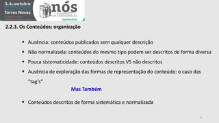 2.2.3. Os Conteúdos: organização 
 Ausência: conteúdos publicados sem qualquer descrição 
 Não normalizada: conteúdos do mesmo tipo podem ser descritos de forma diversa 
 Pouca sistematicidade: conteúdos descritos VS não descritos 
 Ausência de exploração das formas de representação do conteúdo: o caso das 
“tag’s” 
Mas Também 
 Conteúdos descritos de forma sistemática e normalizada 
11 
 