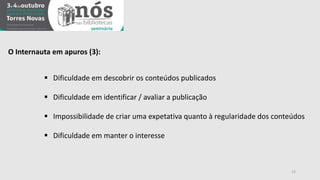 O Internauta em apuros (3): 
 Dificuldade em descobrir os conteúdos publicados 
 Dificuldade em identificar / avaliar a publicação 
 Impossibilidade de criar uma expetativa quanto à regularidade dos conteúdos 
 Dificuldade em manter o interesse 
12 
 