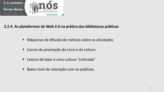 2.2.4. As plataformas da Web 2.0 na prática das bibliotecas públicas 
 Máquinas de difusão de notícias sobre as atividades 
 Canais de promoção do Livro e da Leitura 
 Leitura de lazer e uma cultura “cultivada” 
 Baixo nível de interação com os públicos 
13 
 
