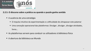 16 
2.2.5. O discurso sobre a prática ou quando o puzzle ganha sentido 
 A ausência de uma estratégia 
 O impulso intuitivo da experimentação e a dificuldade de ultrapassar este patamar 
 Uma conceção operacional das plataformas: Divulgar…divulgar…divulgar atividades, 
livros… 
 As plataformas servem para conduzir os utilizadores à biblioteca física 
 A abertura da biblioteca ao Mundo 
 