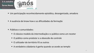 17 
 Um participação reconhecidamente episódica, desorganizada, amadora 
 A ausência de know-how e as dificuldades da formação 
 Públicos e comunidades: 
 O clássico modelo da intermediação e o público como um recetor 
 O público como produtor e a obsessão do controle 
 O utilizador do território VS os outros 
 A verdadeira cidadania é ganha quando se acede ao templo 
 