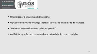 18 
 Um utilizador à imagem do bibliotecário 
 O público que invade o espaço sagrado: celeridade e qualidade da resposta 
 “Podemos estar todos com a cabeça a prémio” 
 A difícil integração das comunidades: a pré-validação como condição 
 