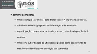 19 
A caminho da mudança 
 Uma estratégia (assumida!) pela diferenciação. A importância do Local. 
 A biblioteca como agregadora de informação e de indivíduos 
 A participação consentida e motivada embora contaminada pela ânsia do 
controle 
 Uma certa subordinação do utilizador: o público como coadjuvante do 
trabalho de identificação e descrição dos conteúdos 
 