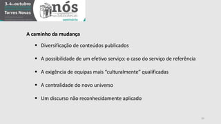20 
A caminho da mudança 
 Diversificação de conteúdos publicados 
 A possibilidade de um efetivo serviço: o caso do serviço de referência 
 A exigência de equipas mais “culturalmente” qualificadas 
 A centralidade do novo universo 
 Um discurso não reconhecidamente aplicado 
 