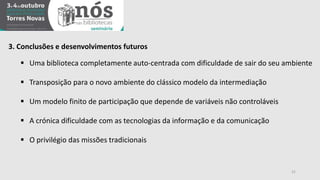 21 
3. Conclusões e desenvolvimentos futuros 
 Uma biblioteca completamente auto-centrada com dificuldade de sair do seu ambiente 
 Transposição para o novo ambiente do clássico modelo da intermediação 
 Um modelo finito de participação que depende de variáveis não controláveis 
 A crónica dificuldade com as tecnologias da informação e da comunicação 
 O privilégio das missões tradicionais 
 