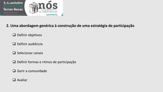 2. Uma abordagem genérica à construção de uma estratégia de participação 
 Definir objetivos 
 Definir audiência 
 Selecionar canais 
 Definir formas e ritmos de participação 
 Gerir a comunidade 
 Avaliar 
 