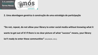 2. Uma abordagem genérica à construção de uma estratégia de participação 
“Do not, repeat, do not allow your library to enter social media without knowing what it 
wants to get out of it! If there is no clear picture of what “success” means, your library 
isn’t ready to enter these communities” (SOLOMON, 2011) 
 