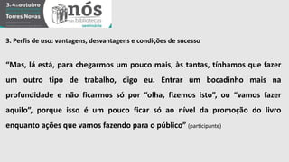 3. Perfis de uso: vantagens, desvantagens e condições de sucesso 
“Mas, lá está, para chegarmos um pouco mais, às tantas, tínhamos que fazer 
um outro tipo de trabalho, digo eu. Entrar um bocadinho mais na 
profundidade e não ficarmos só por “olha, fizemos isto”, ou “vamos fazer 
aquilo”, porque isso é um pouco ficar só ao nível da promoção do livro 
enquanto ações que vamos fazendo para o público” (participante) 
 