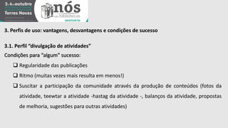 3. Perfis de uso: vantagens, desvantagens e condições de sucesso 
3.1. Perfil “divulgação de atividades” 
Condições para “algum” sucesso: 
 Regularidade das publicações 
 Ritmo (muitas vezes mais resulta em menos!) 
 Suscitar a participação da comunidade através da produção de conteúdos (fotos da 
atividade, teewtar a atividade -hastag da atividade -, balanços da atividade, propostas 
de melhoria, sugestões para outras atividades) 
 