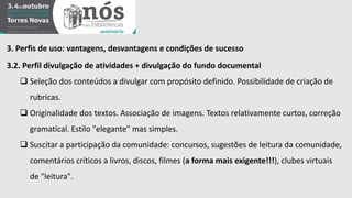 3. Perfis de uso: vantagens, desvantagens e condições de sucesso 
3.2. Perfil divulgação de atividades + divulgação do fundo documental 
 Seleção dos conteúdos a divulgar com propósito definido. Possibilidade de criação de 
rubricas. 
 Originalidade dos textos. Associação de imagens. Textos relativamente curtos, correção 
gramatical. Estilo "elegante" mas simples. 
 Suscitar a participação da comunidade: concursos, sugestões de leitura da comunidade, 
comentários críticos a livros, discos, filmes (a forma mais exigente!!!), clubes virtuais 
de "leitura". 
 