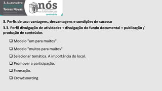 3. Perfis de uso: vantagens, desvantagens e condições de sucesso 
3.3. Perfil divulgação de atividades + divulgação do fundo documental + publicação / 
produção de conteúdos 
 Modelo "um para muitos". 
 Modelo "muitos para muitos" 
 Selecionar temática. A importância do local. 
 Promover a participação. 
 Formação. 
 Crowdsourcing 
 