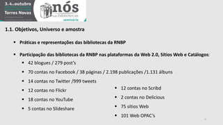 1.1. Objetivos, Universo e amostra 
 Práticas e representações das bibliotecas da RNBP 
 Participação das bibliotecas da RNBP nas plataformas da Web 2.0, Sítios Web e Catálogos: 
 42 blogues / 279 post’s 
 70 contas no Facebook / 38 páginas / 2.198 publicações /1.131 álbuns 
 14 contas no Twitter /999 tweets 
 12 contas no Flickr 
 18 contas no YouTube 
 5 contas no Slideshare 
3 
 12 contas no Scribd 
 2 contas no Delicious 
 75 sítios Web 
 101 Web OPAC’s 
 