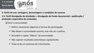 3. Perfis de uso: vantagens, desvantagens e condições de sucesso 
3.3. Perfil divulgação de atividades + divulgação do fundo documental + publicação / 
produção cooperativa de conteúdos 
 Gerir a comunidade: 
 Definir claramente objetivos e formas de participação. 
 Não deixar a comunidade sozinha, mas não ser o polícia. 
 Descobrir e captar "líderes" da comunidade. 
 Não esperar resultados estrondosos rapidamente. 
 Trata-se de um processo de crescimento 
 