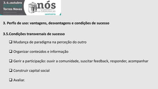 3. Perfis de uso: vantagens, desvantagens e condições de sucesso 
3.5.Condições transversais de sucesso 
 Mudança de paradigma na perceção do outro 
 Organizar conteúdos e informação 
 Gerir a participação: ouvir a comunidade, suscitar feedback, responder, acompanhar 
 Construir capital social 
 Avaliar. 
 