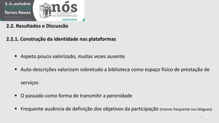 2.2. Resultados e Discussão 
2.2.1. Construção da identidade nas plataformas 
 Aspeto pouco valorizado, muitas vezes ausente 
 Auto-descrições valorizam sobretudo a biblioteca como espaço físico de prestação de 
serviços 
 O passado como forma de transmitir a perenidade 
 Frequente ausência de definição dos objetivos da participação (menos frequente nos blogues) 
5 
 