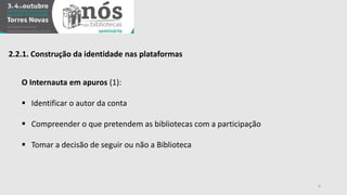 2.2.1. Construção da identidade nas plataformas 
O Internauta em apuros (1): 
 Identificar o autor da conta 
 Compreender o que pretendem as bibliotecas com a participação 
 Tomar a decisão de seguir ou não a Biblioteca 
6 
 