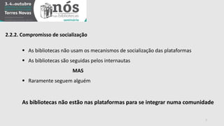 2.2.2. Compromisso de socialização 
 As bibliotecas não usam os mecanismos de socialização das plataformas 
 As bibliotecas são seguidas pelos internautas 
MAS 
 Raramente seguem alguém 
As bibliotecas não estão nas plataformas para se integrar numa comunidade 
7 
 