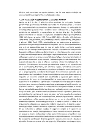 técnicas más conocidas en nuestro ámbito y de las que existen trabajos de
estandarización que soportan los resultados obtenidos.
4.2. LA EVALUACIÓN PSICOMOTORA EN LA SEGUNDA INFANCIA
Desde los 4 ó 5 a los 12 años los niños adquieren las principales funciones
psicomotricesque han sido estudiadas y evaluadas por diversos autores. La situación
de examen psicológico se transforma progresivamente debido a la maduración del
niño,loque hace que se asemeje a la del niño púber o adolescente. La mayoría de las
estrategias de evaluación se desarrollaron en los años 50 y 60, y las diseñadas
posteriormente se han basado en las pruebas precedentes (Ajuria guerra y Thomas,
1948, 1949; Berges y Lezine, 1963; Fraisse, 1957; Galifret-Granjón, 1959; Guilmain,
1948; Harris, 1978; Stamback, 1951; Stambak y Santucci, 1953;Ozerezky, 1936; Strauss
y Werner, 1938; Zazzó, 1960), adaptándolas en su presentación y aplicación, y
proporcionandoperfilespsicomotoresmáscompletos.Porellotodastienenen común
una serie de características que las hace en parte similares, así como aspectos
específicosque lassingularizan.Losaspectoscomunesatodasellassonlos siguientes:
Evaluacióndel EsquemaCorporal.Generalmente se valoralacapacidadparareconocer
o nombrar diferentespartesdel cuerpoypararepresentarlo.Entre las pruebas que se
utilizan para valorarlo se encuentran el dibujo de la figura humana y la imitación de
gestos realizados con los brazos o manos. Orientación y estructuración espacial. Para
evaluar este aspecto se pide al niño que reconozca sobre sí mismo la derecha y la
izquierda.Enunasegunda fase se pide que identifique la derecha y la izquierda pero
en el examinador y, finalmente, con relación a objetos. También se suele valorar
mediante laejecuciónde movimientostrasórdenesverbales(ej.pontumano derecha
en la oreja izquierda) o mediante la imitación de movimientos realizados por el
examinadororepresentadosenfigurasesquemáticas.La superación de estas pruebas
requiere un esquema corporal bien establecido y capacidad para realizar la
transposición del otro a sí mismo Lateralidad. Se explora generalmente mediante
cuestionarios de preferencia y pruebas de eficiencia manual. En los cuestionarios de
preferenciasse presentanal sujeto una serie de actividades y se le pide que diga con
qué mano lasrealiza.Laspruebasde eficienciamanual incluyenactividadesde punteo,
fuerza,manipulación y estabilidad que deben ser realizadas primero con una mano y
luegoconla otra, para determinarenfunciónde latendencia espontánea, exactitud y
precisiónlapreferencialateral de mano,ojo, oído y pie Tono muscular. Es importante
valorarlo dada su relación con el control postural, emocional y atencional. Dentro de
este apartado se evalúan aspectos que tienen que ver con la extensibilidad de los
miembros superiores e inferiores para lo cual se tiene en cuenta el cierre de los
ángulosde lasarticulaciones;lapasividadmediante movimientos de balanceo, caída y
flexión;ylarelajaciónde losmiembrossuperiorese inferiores. Independencia motriz.
En su evaluación se utilizan pruebas de separación digital o de ejecución de
movimientos con los ojos, labios y manos en tareas como pinzar, cortar, teclear etc.,
en las que se observa si el sujeto al realizar los movimientos que se le piden lo hace
utilizandosolamentelosmúsculosnecesariosycontrayendolosdemás. Coordinación.
Se evalúan la coordinación dinámica general y coordinación manual a través de
ejercicios de marcha, carrera, salto, de progresiva dificultad en cuanto a precisión y
 
