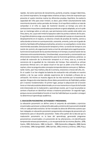 rapidez. Así como ejercicios de lanzamiento, puntería, ensartar, reseguir laberintos,
etc.Control respiratorio.Se recogendatos relativos al tipo y ritmo de respiración que
presenta el sujeto mientras realiza las diferentes pruebas. Equilibrio. Se evalúa la
capacidad del niño para estar inmóvil, es decir, para inhibir voluntariamente todo
movimiento durante cortos periodos de tiempo. En el equilibrio estático se trata de
comprobar si el niño es capaz de mantener durante un tiempo una serie de
contraccionesmuscularescoordinadasque producenungestoadaptado,así se le pide
que se mantenga sobre un solo pie, que permanezca recto cuando anda sobre una
línea,barra, etc.y que esté inmóvil al apoyarse sobre las puntas o talones de los pies.
El equilibriodinámico exige una orientación controlada del cuerpo en situaciones de
desplazamiento en el espacio, se observa a través de pruebas de marcha, carrera y
saltosdonde se tienenencuentaprecisión, economía, armonía, junto con el grado de
control y facilidadodificultadpararealizarlos,asícomosi se acompañan o no de otros
movimientosasociados.Estructuración temporal y ritmo. La noción de tiempo es una
noción de control y de organización tanto a nivel de actividad como cognitivamente.
Suministralalocalizaciónde losacontecimientosenel tiempo y la preservación de las
relacionesentre acontecimientos. Simultaneidad, secuenciación y sincronización son
dimensiones temporales muy importantes para las funciones gnósticas y práxicas. La
unidad de extensión de la dimensión temporal es el ritmo, esto es, la toma de
conciencia de la igualdad de los intervalos del tiempo. Para valorarlo se utilizan
secuencias rítmicas con y sin apoyo visual en las que se piden a los niños que las
repitan,obiense preguntasobre conceptostemporalesbásicoscomopor ej. Mañana-
tarde-noche, ayer-hoy-mañana, días de la semana, estaciones o meses del año, etc.
En el cuadro 3 se han elegido las baterías de evaluación más utilizadas en nuestro
ámbito y de las que existe sobrada experiencia de la bondad y eficacia de su
utilización. Así mismo se muestra alguna de las más recientes por la novedad que
aportan.Ninguna de estas baterías ofrece datos psicométricos de fiabilidad y validez
por 2 razones fundamentales: En primer lugar, porque la adquisición de la función
tiene unintervaloevolutivodeterminadoyesenese momentoenel que dichafunción
está relacionada con la maduración y aprendizaje escolar, por lo que las pruebas se
centran o focalizan en identificar retraso o trastorno psicomotor. En segundo lugar,
porque unavezconsolidadala función el nivel de habilidad que se pueden conseguir
no determina el aprendizaje académico.
5. EDUCACIÓN PSICOMOTRIZ: ACTIVIDADES Y PROGRAMAS.
La educación psicomotriz se define como el conjunto de actividades y ejercicios
encaminadosapromoverundesarrolloadecuadoyarmónicode lapsicomotricidaddel
niño en cada periodo evolutivo. Se han revisado las obras de diferentes autores que
han trabajado en educación psicomotriz proponiendo estrategias de prevención y/o
tratamiento para el desarrollo psicomotor. Todos ellos parten de la idea de que la
maduración psicomotriz es la base del aprendizaje, generando programas
psicomotrices encaminados a la prevención de las alteraciones, a la identificación
tempranade retrasospsicomotores, y a la recuperación de los mismos (Bucher, 1978;
Castro, 1995; Defontaine, 1982; Le Boulch , 1999; Gomendio y Maganto, 2000; García
y Fernández, 1994; Garigordóbil, 1999; Garrido, 1993; Jiménez y Jiménez, 1995; Picq y
 