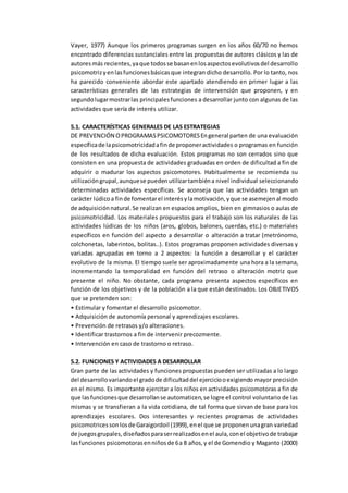 Vayer, 1977) Aunque los primeros programas surgen en los años 60/70 no hemos
encontrado diferencias sustanciales entre las propuestas de autores clásicos y las de
autoresmás recientes,yaque todosse basanenlosaspectosevolutivosdel desarrollo
psicomotrizyenlasfuncionesbásicasque integran dicho desarrollo. Por lo tanto, nos
ha parecido conveniente abordar este apartado atendiendo en primer lugar a las
características generales de las estrategias de intervención que proponen, y en
segundolugarmostrarlas principalesfunciones a desarrollar junto con algunas de las
actividades que sería de interés utilizar.
5.1. CARACTERÍSTICAS GENERALES DE LAS ESTRATEGIAS
DE PREVENCIÓN OPROGRAMASPSICOMOTORESEngeneral parten de una evaluación
específicade lapsicomotricidadafinde proponeractividades o programas en función
de los resultados de dicha evaluación. Estos programas no son cerrados sino que
consisten en una propuesta de actividades graduadas en orden de dificultad a fin de
adquirir o madurar los aspectos psicomotores. Habitualmente se recomienda su
utilizacióngrupal,aunquese puedenutilizartambiéna nivel individual seleccionando
determinadas actividades específicas. Se aconseja que las actividades tengan un
carácter lúdicoa finde fomentarel interésylamotivación,yque se asemejenal modo
de adquisiciónnatural.Se realizan en espacios amplios, bien en gimnasios o aulas de
psicomotricidad. Los materiales propuestos para el trabajo son los naturales de las
actividades lúdicas de los niños (aros, globos, balones, cuerdas, etc.) o materiales
específicos en función del aspecto a desarrollar o alteración a tratar (metrónomo,
colchonetas, laberintos, bolitas..). Estos programas proponen actividades diversas y
variadas agrupadas en torno a 2 aspectos: la función a desarrollar y el carácter
evolutivo de la misma. El tiempo suele ser aproximadamente una hora a la semana,
incrementando la temporalidad en función del retraso o alteración motriz que
presente el niño. No obstante, cada programa presenta aspectos específicos en
función de los objetivos y de la población a la que están destinados. Los OBJETIVOS
que se pretenden son:
• Estimular y fomentar el desarrollo psicomotor.
• Adquisición de autonomía personal y aprendizajes escolares.
• Prevención de retrasos y/o alteraciones.
• Identificar trastornos a fin de intervenir precozmente.
• Intervención en caso de trastorno o retraso.
5.2. FUNCIONES Y ACTIVIDADES A DESARROLLAR
Gran parte de las actividades y funciones propuestas pueden ser utilizadas a lo largo
del desarrollovariandoel gradode dificultaddel ejerciciooexigiendo mayor precisión
en el mismo. Es importante ejercitar a los niños en actividades psicomotoras a fin de
que lasfuncionesque desarrollanse automaticen,se logre el control voluntario de las
mismas y se transfieran a la vida cotidiana, de tal forma que sirvan de base para los
aprendizajes escolares. Dos interesantes y recientes programas de actividades
psicomotricessonlosde Garaigordoil (1999),enel que se proponenunagran variedad
de juegosgrupales,diseñadosparaserrealizadosenel aula,conel objetivode trabajar
lasfuncionespsicomotorasenniñosde 6a 8 años,y el de Gomendio y Maganto (2000)
 