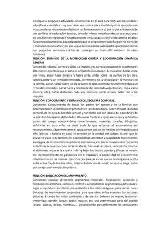 enel que se proponenactividades alternativas en el aula para niños con necesidades
educativas especiales. Hay que tener en cuenta que a medida que los ejercicios son
más complejosmásse interrelacionanlasfuncionesentre sí, por lo que el ejercicio de
una conllevalamaduraciónde otras,perodel mismomodolos retrasos o alteraciones
de una función repercuten negativamente en la adquisición y el desarrollo de otras
funcionespsicomotoras.Lasactividadesque se proponenencadafunciónno ejercitan
o maduranesa únicafunción,porloque los educadoresolospadrespuedenutilizarlas
con pequeñas variaciones a fin de conseguir un desarrollo armónico de otras
funciones.
FUNCIÓN: DOMINIO DE LA MOTRICIDAD GRUESA Y COORDINACIÓN DINÁMICA
GENERAL
Contenido: Marcha, carrera y salto. La marcha y la carrera son patrones locomotores
alternativosmientras que el salto es un patrón simultáneo. Actividades: Andar sobre
una línea, andar hacia delante y hacia atrás, andar sobre las puntas de los pies,
talones,correra un ritmodeterminado,incremento de la velocidad en la marcha y en
la carrera, saltar, saltar sobre un pie o sobre el otro, acomodar los movimientos a un
ritmo determinados, saltar fuera y dentro de determinados objetos (aro, línea, cama
elástica, etc.), saltar distancias cada vez mayores, saltar alturas, saltar con y sin
impulso.
FUNCIÓN: CONOCIMIENTO Y DOMINIO DEL ESQUEMA CORPORAL.
Contenido: Conocimiento de todas las partes del cuerpo y de la función que
desempeñanenlacoordinacióngeneral yenlavidacotidiana.Experienciade launidad
corporal,de losejesde simetríavertical yhorizontal que sonlabase del equilibrioy de
la orientaciónespacial.Actividades: Observar frente al espejo su cuerpo y señalar las
partes del cuerpo nombrándolas correctamente, moverlas, tocarlas, dibujarlas,
señalarlas en otro niño, es decir todo lo que refuerce el automatismo del
reconocimiento.Experimentarenel aguaporser unode losmedios privilegiados para
ello (piscina o bañera en casa) el sentido de la unidad del cuerpo, la piel que lo
envuelveyque le dacontención,experimentarlalentitud y suavidad de movimientos
enel agua, de losmiembrossuperiorese inferiores,etc.Hacermovimientosconpartes
específicasdel cuerpo como rotar la cabeza, flexionar la cintura, sacar pecho, hinchar
el abdomen, arquear la espada, subir y bajar los brazos, apretar y aflojar las manos,
etc. Reconocimiento de posiciones en el espacio y la posibilidad de experimentar
movimientos en las mismas. Ejercicios por parejas en los que se sostenga una pelota
entre el cuerpo de los dos niños, desplazándola por el cuerpo sin que se caiga, bailar
por parejas a un compás sin pisarse.
FUNCIÓN: DISOCIACIÓN DEL MOVIMIENTO.
Contenido: Disociar diferentes segmentos corporales, localización, selección y
combinación armónica. Dominio, control y automatismos segmentarios Actividades:
Jugar a reproducir esculturas presentando a los niños imágenes para imitar. Hacer
dictados de movimientos corporales para que otros niños ejecuten las acciones
dictadas. Estando los niños tumbados o de pie dar órdenes de mover, tensionar,
inmovilizar, apretar, lanzar, doblar, estirar, etc, una determinada parte del cuerpo
(brazo, cabeza, dedos, hombros…) describiendo posteriormente las sensaciones
 