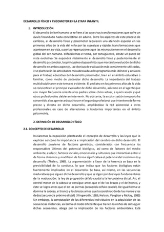 DESARROLLO FÍSICO Y PSICOMOTOR EN LA ETAPA INFANTIL
1. INTRODUCCIÓN
El desarrollodel serhumano se refiere a las sucesivas transformaciones que sufre un
óvulo fecundado hasta convertirse en adulto. Entre los aspectos de este proceso de
cambios, el desarrollo físico y psicomotor requieren una atención especial en los
primeros años de la vida del niño por las sucesivas y rápidas transformaciones que
acontecen en su vida, y por las repercusiones que las mismas tienen en el desarrollo
global del ser humano. Enfocaremos el tema, por consiguiente, desde un punto de
vista evolutivo. Se expondrá inicialmente el desarrollo físico y posteriormente el
desarrollopsicomotor, lasprincipalesetapasohitosque marcan la evolución de dicho
desarrolloenambosaspectos,lastécnicasde evaluaciónmáscomúnmente utilizadas,
y se plantearánlasactividadesmásadecuadasolosprogramas másidóneos y actuales
para el trabajo educativo del desarrollo psicomotor, bien en el ámbito educativo o
familiar, como medio de potenciar dicho desarrollo. La importancia del trabajo
multidisciplinareneste tema es evidente. El pediatra en los primeros años de la vida
se convierte en el principal evaluador de dicho desarrollo, así como en el agente que
con mayor frecuencia orienta a los padres sobre cómo actuar, a quién acudir y qué
otros profesionales debieran intervenir. No obstante, la escolarización temprana ha
convertidoalosagenteseducativosenel segundoprofesional que intervienede forma
precoz y directa en dicho desarrollo, ampliándose la red asistencial a otros
profesionales en caso de alteraciones o trastornos importantes en el ámbito
psicomotriz.
2. DEFINICIÓN DE DESARROLLO FÍSICO
2.1. CONCEPTO DE DESARROLLO
Iniciaremos la exposición planteando el concepto de desarrollo y las leyes que lo
explican así como la importancia e implicación del cerebro en dicho desarrollo. El
desarrollo proviene de factores genéticos, considerados con frecuencia los
responsables últimos del potencial biológico, así como de factores del medio
ambiente,esdecir,factoressociales,emocionalesyculturalesque interactúanentre sí
de forma dinámica y modifican de forma significativa el potencial del crecimiento y
desarrollo (Thelen, 1989). La argumentación a favor de la herencia se basa en la
previsibilidad de la conducta, lo que indica que los factores biológicos están
fuertemente implicados en el desarrollo. Se basa, así mismo, en las secuencias
madurativas que siguen dicho desarrollo y que se rigen por dos leyes fundamentales
de la maduración: la ley de progresión céfalo caudal y la ley próxima distal. Así, el
control motor de la cabeza se consigue antes que el de los brazos y el del tronco, y
éste se logra antes que el de las piernas (secuencia céfalo caudal). De igual forma se
domina la cabeza, el tronco y los brazos antes que la coordinación de las manos y los
dedos(secuencia próximo distal) (Illingworth, 1985; Nelson, Vaughan y McKay, 1983)
Sin embargo, la constatación de las diferencias individuales en la adquisición de las
secuencias motóricas, así como el modo diferente que tienen los niños de conseguir
dichas secuencias, aboga por la implicación de los factores ambientales. Está
 