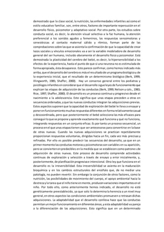 demostrado que la clase social, la nutrición, las enfermedades infantiles así como el
estilo educativo familiar, son, entre otros, factores de importante repercusión en el
desarrollo físico, psicomotor y adaptativo-social. Por otra parte, los estudios sobre
conducta social, es decir, la atención visual selectiva a la faz humana, la atención
preferencial a los sonidos agudos y femeninos, las respuestas sensomotoras y
cenestésicas al contacto maternal cálido y rítmico, forman parte de las
comprobacionessobre lasque se asientala confirmaciónde que la capacidad de crear
lazos sociales y vínculos emocionales va a ser la variable modeladora de desarrollo
general del ser humano, incluido obviamente el desarrollo físico y psicomotor. Está
demostrada la plasticidad del cerebro del bebé, es decir, la hipersensibilidad a los
efectos de la experiencia, hasta el punto de que si una neurona no es estimulada de
formaapropiada, ésta desaparece. Esto parece confirmar, como hemos indicado más
arriba,que el desarrollodel cerebroesmásel resultadode unprogramabiológicoy de
la experiencia inicial, que el resultado de un determinismo biológico (Berk, 1999;
Illingworth, 1985; Shaffer, 2000). Hay un consenso general entre los pediatras y
psicólogosinfantilesenconsiderarque el desarrollo sigueleyesde funcionamientoque
explican las etapas de adquisición de las conductas (Berk, 1999; Nelson y cols., 1983;
Rice, 1997; Shaffer, 2000). El desarrollo es un proceso continuo y progresivo desde el
nacimiento a la adolescencia. Esto significa que unas etapas preceden a otras en
secuenciasordenadas,yque las nuevas conductas integran las adquisiciones previas.
Estos aspectossuponenque lacapacidad de exploración del bebé le lleva a ensayar y
ponerenfuncionamientomuchasrespuestasdiferentes enformarelativamentecasual
y descoordinada, pero que posteriormente el bebé selecciona las más eficaces para
conseguirloque se propone yaprende exactamente qué funciona y qué no funciona,
integrando respuestas en un conjunto eficaz. Es por tanto un proceso secuencial, un
procesoenel que unas etapastienen que ser antecesoras para convertirse en la base
de otras nuevas. Cuando las nuevas adquisiciones se practican repetidamente
proporcionan respuestas voluntarias, dirigidas hacia un fin, cada vez más precisas y
refinadas. Por ello es posible predecir las secuencias del desarrollo, ya que en un
primermomentolasconductasmotorasy psicomotorasson variables en su aparición,
perose conviertenenpredecibles en la medida que se establecen como patrones de
adquisición de otras nuevas. Este proceso de desarrollo comprende actividades
continuas de exploración y selección a través de ensayo y error inicialmente, y,
posteriormente,de planificaciónprogresivae intencional. Otra ley que funciona en el
desarrollo es la irreversibilidad. Esta irreversibilidad se asienta en la maduración
bioquímica y en los cambios estructurales del encéfalo que, de no mediar una
patología, no pueden revertir. Sin embargo la conjunción de otros factores, como la
nutrición, las posibilidades de movimiento del cuerpo, el apoyo ambiental hacia la
destrezayla tarea que el niñotiene enmente,producenvariacionesimportantesenel
niño. Por todo ello, como anteriormente hemos indicado, el desarrollo no está
genéticamente preestablecido, ya que solo lo determina la herencia a un nivel muy
general,enotros aspectos las condiciones ambientales promueven o retrasan dichas
adquisiciones. La adaptabilidad que el desarrollo conlleva hace que las conductas
permitanunmejorfuncionamiento endiferentesáreas,yesta adaptabilidad va pareja
a la diferenciación de las adquisiciones. Esto significa que en un determinado
 