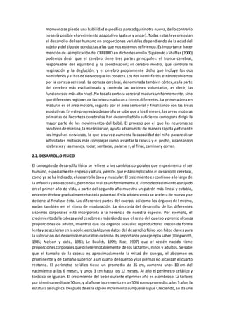 momentose pierde una habilidad específica para adquirir otra nueva, de lo contrario
no sería posible el crecimiento adaptativo (gatear y andar). Todas estas leyes regulan
el desarrollo del ser humano en proporciones variables dependiendo de la edad del
sujeto y del tipo de conductas a las que nos estemos refiriendo. Es importante hacer
menciónde laimplicacióndel CEREBROen dichodesarrollo.SiguiendoaShaffer (2000)
podemos decir que el cerebro tiene tres partes principales: el tronco cerebral,
responsable del equilibrio y la coordinación; el cerebro medio, que controla la
respiración y la deglución; y el cerebro propiamente dicho que incluye los dos
hemisferiosyel hazde nerviosque losconecta.Losdos hemisferios están recubiertos
por la corteza cerebral. La corteza cerebral, denominada también córtex, es la parte
del cerebro más evolucionada y controla las acciones voluntarias, es decir, las
funcionesde másaltonivel.Notodala corteza cerebral madura uniformemente, sino
que diferentesregionesde lacortezamadurana ritmosdiferentes. La primera área en
madurar es el área motora, seguida por el área sensorial y finalizando con las áreas
asociativas.Eneste progresivodesarrollose sabe que a los 6 meses, las áreas motoras
primarias de la corteza cerebral se han desarrollado lo suficiente como para dirigir la
mayor parte de los movimientos del bebé. El proceso por el que las neuronas se
recubrende mielina,lamielinización, ayuda a transmitir de manera rápida y eficiente
los impulsos nerviosos, lo que a su vez aumenta la capacidad del niño para realizar
actividades motoras más complejas como levantar la cabeza y el pecho, alcanzar con
los brazos y las manos, rodar, sentarse, pararse y, al final, caminar y correr.
2.2. DESARROLLO FÍSICO
El concepto de desarrollo físico se refiere a los cambios corporales que experimenta el ser
humano,especialmente enpesoyaltura,y enlos que están implicados el desarrollo cerebral,
como ya se ha indicado,el desarrolloóseoymuscular.El crecimientoes continuo a lo largo de
la infanciayadolescencia,peronose realizauniformemente.El ritmode crecimientoesrápido
en el primer año de vida, a partir del segundo año muestra un patrón más lineal y estable,
enlenteciéndose gradualmentehastalapubertad.En la adolescencia se acelera de nuevo y se
detiene al finalizar ésta. Las diferentes partes del cuerpo, así como los órganos del mismo,
varían también en el ritmo de maduración. La sincronía del desarrollo de los diferentes
sistemas corporales está incorporada a la herencia de nuestra especie. Por ejemplo, el
crecimientode lacabezay del cerebroes más rápido que el resto del cuerpo y pronto alcanza
proporciones de adulto, mientras que los órganos sexuales reproductores crecen de forma
lentay se aceleranenlaadolescenciaAlgunosdatos del desarrollo físico son hitos claves para
la valoracióndel desarrollomadurativodel niño. Esimportante porejemplosaber(Illingworth,
1985; Nelson y cols., 1983; Le Boulch, 1999; Rice, 1997) que el recién nacido tiene
proporcionescorporalesque difierennotablemente de los lactantes, niños y adultos. Se sabe
que el tamaño de la cabeza es aproximadamente la mitad del cuerpo, el abdomen es
prominente y de tamaño superior a un cuarto del cuerpo y las piernas no alcanzan el cuarto
restante. El perímetro cefálico tiene un promedio de 35 cm, aumenta unos 10 cm del
nacimiento a los 6 meses, y unos 3 cm hasta los 12 meses. Al año el perímetro cefálico y
torácico se igualan. El crecimiento del bebé durante el primer año es asombroso. La talla es
por términomediode 50 cm, y al año se incrementaenun50% como promedio,alos5 años la
estaturase duplica.Despuésde este rápidoincrementoaunque se sigue Creciendo, se da una
 