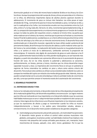 disminución gradual en el ritmo del mismo hasta la edad de 10 años en las chicas y los 12 en
loschicos.Aunque lasproporcionesdel cuerpode chicasychicossonparecidasenla infancia y
en la niñez, las diferencias importantes típicas de adultos jóvenes aparecen durante la
adolescencia. El incremento de peso es incluso más llamativo. Los niños pesan al nacer
alrededorde 3´4 kg.,normalmente paralos5 meseshandobladosu peso, lo triplican al año, y
casi lo cuadruplican a los 2 años. Los incrementos anuales son muy constantes entre los 2 y 6
años,entre 2,7 y 3,2 kg.Cada año. De los6 a 11 años,incrementanaproximadamente2,5kg. al
año.La composiciónóseaexperimenta un endurecimiento progresivo en función de la edad,
aunque no todas las partes del esqueleto crecen y maduran al mismo ritmo. Las partes que
antesmaduranson el cráneoy las manos,mientrasque laspiernasnofinalizan su crecimiento
hasta el final de laadolescencia.Laedadósea es un criterio diferencial para discriminar entre
los niños de talla baja y los niños con un ritmo de crecimiento lento. El desarrollo físico está
condicionado por el desarrollo muscular, siguiendo las leyes céfalo caudal y próximo distal
previamentecitadas,de tal formaque losmúsculos de cabeza y cuello maduran antes que los
del tronco y las extremidades. La maduración del tejido muscular es muy gradual durante la
niñez y se acelera al inicio de la adolescencia, cambiando asimismo la proporción de
músculo/grasa. El momento más álgido de acumulación de grasa se suele observar a los 9
meses,posteriormente hasta los 8 años los niños pierden tejido graso y se van haciendo más
delgados,ya partirde estaedadse van a presentar diferencias en la acumulación de grasa en
función del sexo. Así en las niñas durante la pubertad y adolescencia se concentra,
preferentemente, en brazos, piernas y tronco, mientras que los chicos desarrollan mayor
capacidad muscular y ósea. La importancia del crecimiento físico es tal que en pediatría se
registran de forma sistemática los cambios en peso y altura como valores criterio del
desarrollo.Paraevaluarestoscambiosse utilizancurvasestandarizadasmediante lascuales se
compara lasmedidasdel sujeto conrelaciónalasmediasdel grupode edad. Además, éstas se
puedencomplementarconla curva de velocidadque indica la cantidad media de crecimiento
por año, curva que permite conocer el momento exacto de la aceleración del crecimiento.
3. DESARROLLO PSICOMOTOR
3.1. MOTRICIDAD GRUESA Y FINA
Comose ha indicadoanteriormente,el desarrollomotorde losniñosdepende principalmente
de la maduraciónglobal física,del desarrolloesqueléticoyneuromuscular. Los logros motores
que losniñosvanrealizandosonmuyimportantes en el desarrollo debido a que las sucesivas
habilidadesmotorasque se vana ir adquiriendohacenposibleunmaydominio del cuerpo y el
entorno.Estoslogrosde losniñostienenunainfluencia importante en las relaciones sociales,
ya que las expresiones de afecto y juego se incrementan cuando los niños se mueven
independientemente y buscan a los padres para intercambiar saludos, abrazos y
entretenimiento. En el desarrollo motor pueden establecerse dos grandes categorías:
1) motricidadgruesa(locomociónydesarrollo postural), y 2) motricidad fina (prensión).
El desarrollo motor grueso se refiere al control sobre acciones musculares más
globales,comogatear,levantarse yandar.Lashabilidadesmotorasfinasimplican a los
músculos más pequeños del cuerpo utilizados para alcanzar, asir, manipular, hacer
movimientos de tenazas, aplaudir, virar, abrir, torcer, garabatear. Por lo que las
 